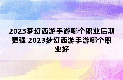 2023梦幻西游手游哪个职业后期更强 2023梦幻西游手游哪个职业好